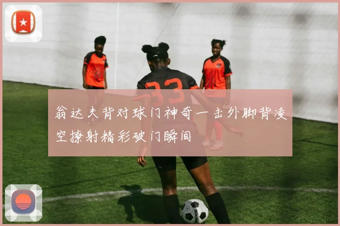 翁达夫背对球门神奇一击外脚背凌空撩射精彩破门瞬间