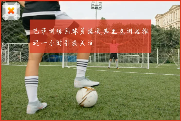 巴萨训练因球员接受弗里克训话推迟一小时引发关注