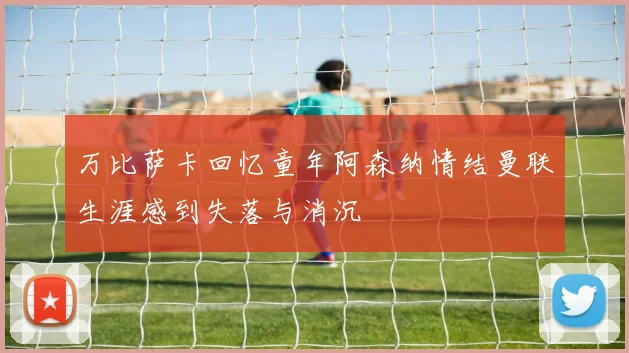 万比萨卡回忆童年阿森纳情结曼联生涯感到失落与消沉