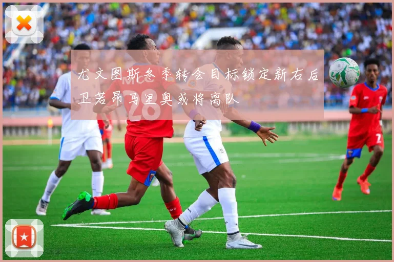 尤文图斯冬季转会目标锁定新右后卫若昂马里奥或将离队