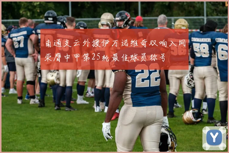 南通支云外援伊万诺维奇双响入网荣膺中甲第25轮最佳球员称号