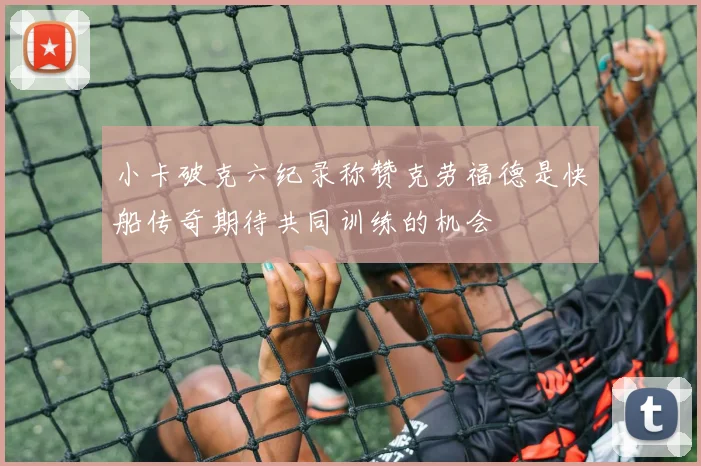 小卡破克六纪录称赞克劳福德是快船传奇期待共同训练的机会