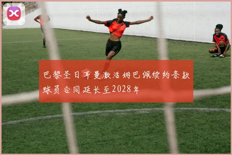 巴黎圣日耳曼激活姆巴佩续约条款球员合同延长至2028年