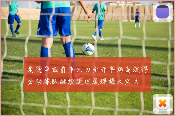 爱德华兹首节火力全开半场高效得分助球队继续进攻展现强大实力