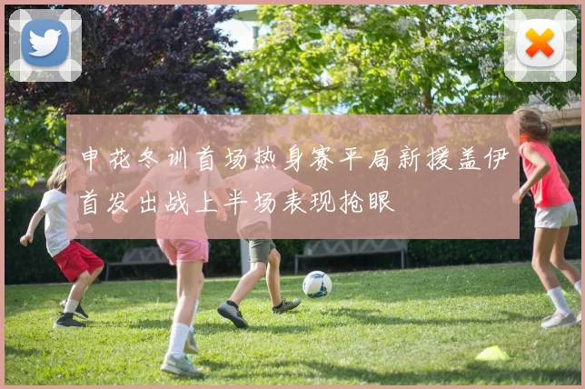 申花冬训首场热身赛平局新援盖伊首发出战上半场表现抢眼