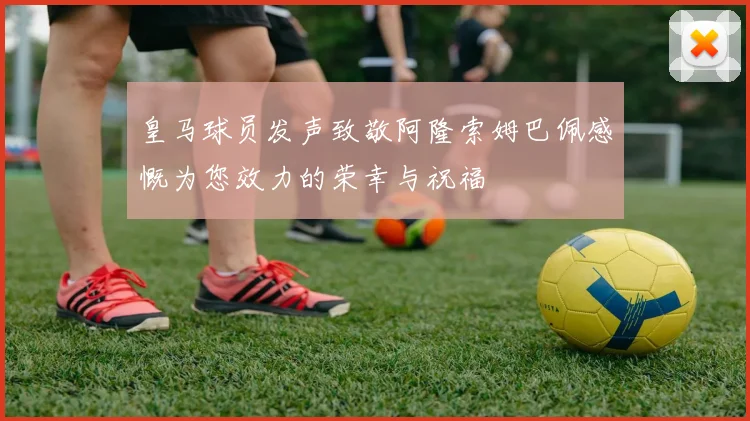 皇马球员发声致敬阿隆索姆巴佩感慨为您效力的荣幸与祝福