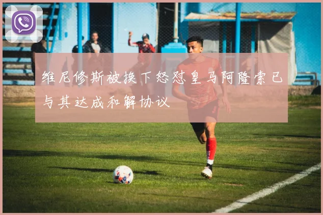 维尼修斯被换下怒怼皇马阿隆索已与其达成和解协议