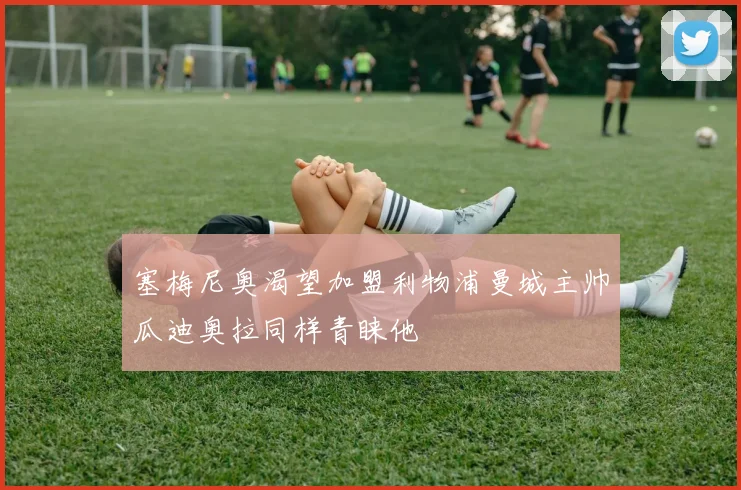 塞梅尼奥渴望加盟利物浦曼城主帅瓜迪奥拉同样青睐他