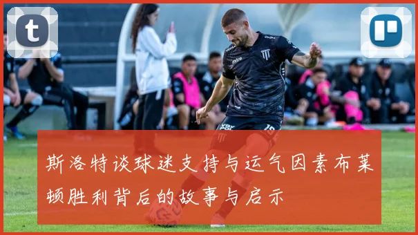斯洛特谈球迷支持与运气因素布莱顿胜利背后的故事与启示