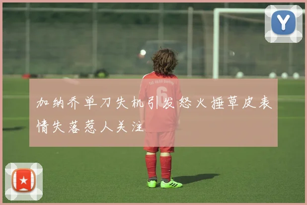 加纳乔单刀失机引发怒火捶草皮表情失落惹人关注