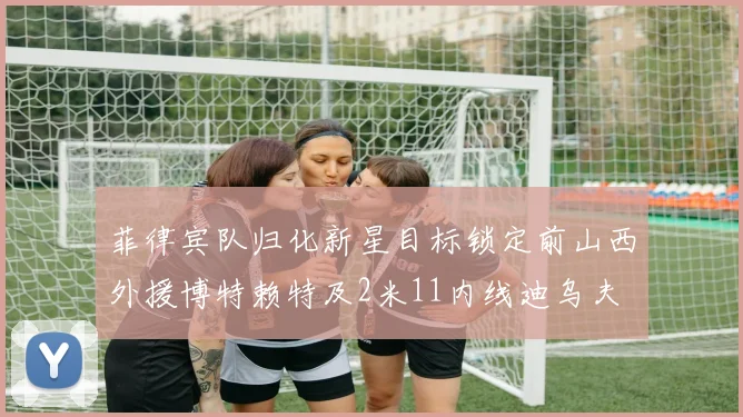 菲律宾队归化新星目标锁定前山西外援博特赖特及2米11内线迪乌夫