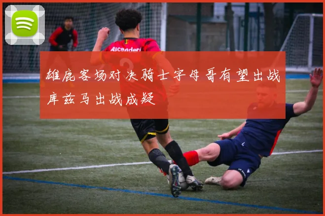 雄鹿客场对决骑士字母哥有望出战库兹马出战成疑