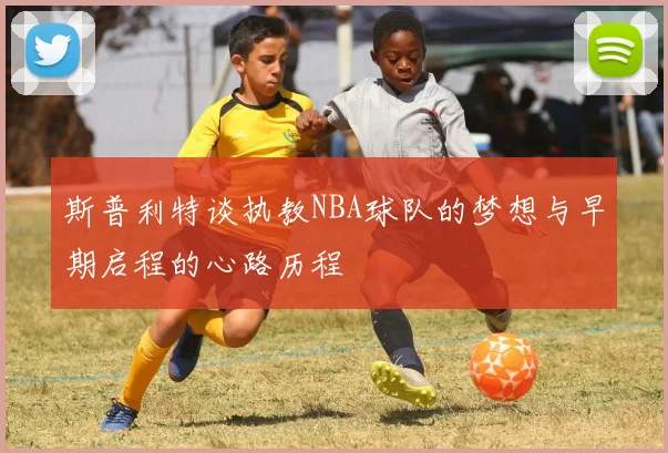斯普利特谈执教NBA球队的梦想与早期启程的心路历程