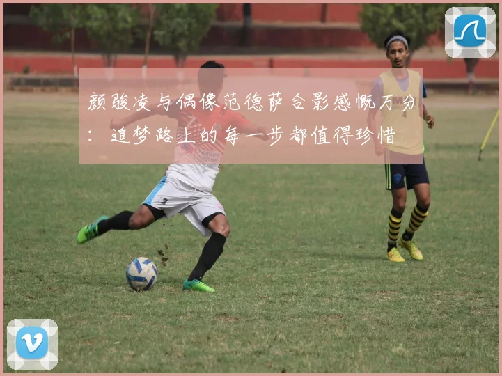 颜骏凌与偶像范德萨合影感慨万分：追梦路上的每一步都值得珍惜