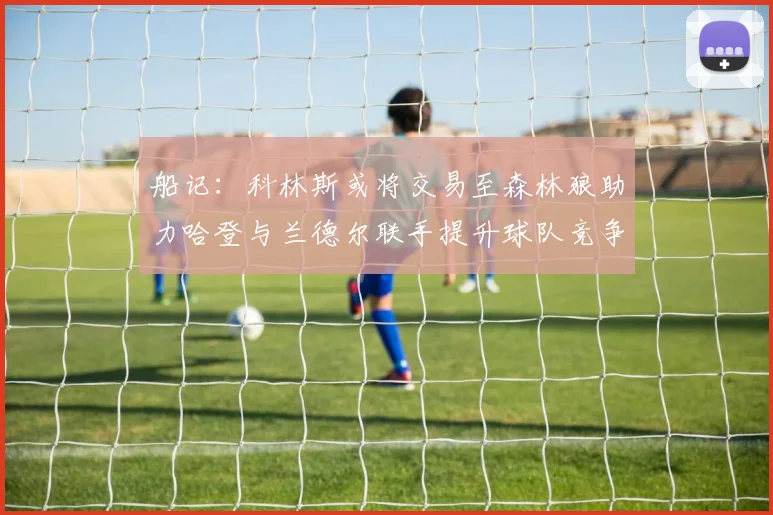 船记：科林斯或将交易至森林狼助力哈登与兰德尔联手提升球队竞争力