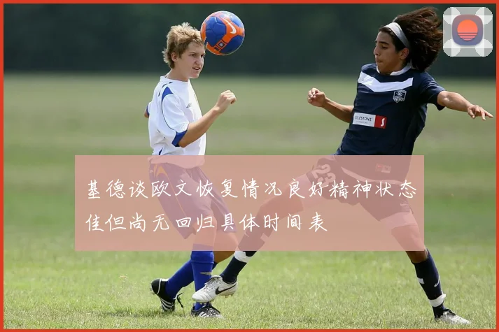 基德谈欧文恢复情况良好精神状态佳但尚无回归具体时间表