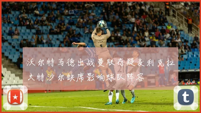 沃尔特马德出战曼联存疑麦利克拉夫特沙尔缺席影响球队阵容