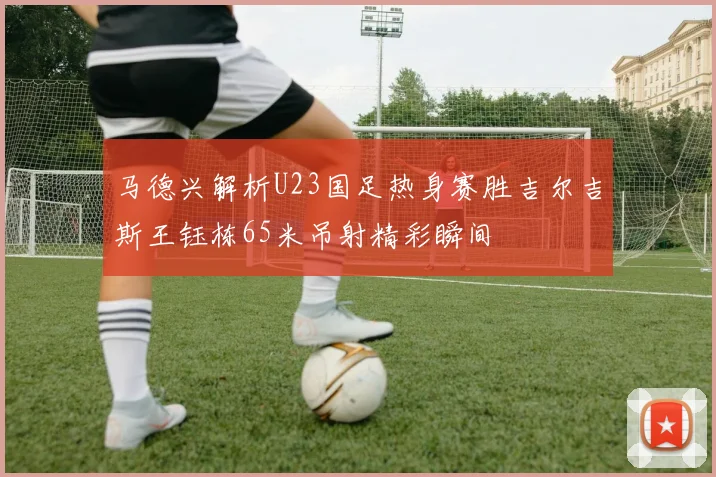 马德兴解析U23国足热身赛胜吉尔吉斯王钰栋65米吊射精彩瞬间