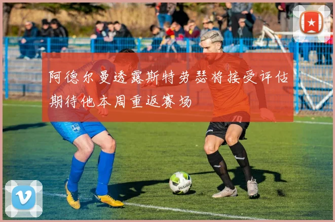 阿德尔曼透露斯特劳瑟将接受评估期待他本周重返赛场