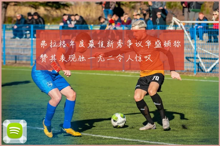 弗拉格年度最佳新秀争议华盛顿称赞其表现独一无二令人惊叹