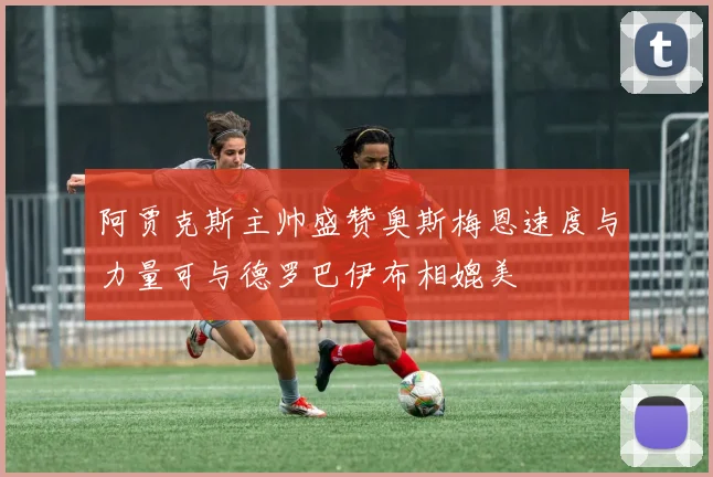 阿贾克斯主帅盛赞奥斯梅恩速度与力量可与德罗巴伊布相媲美