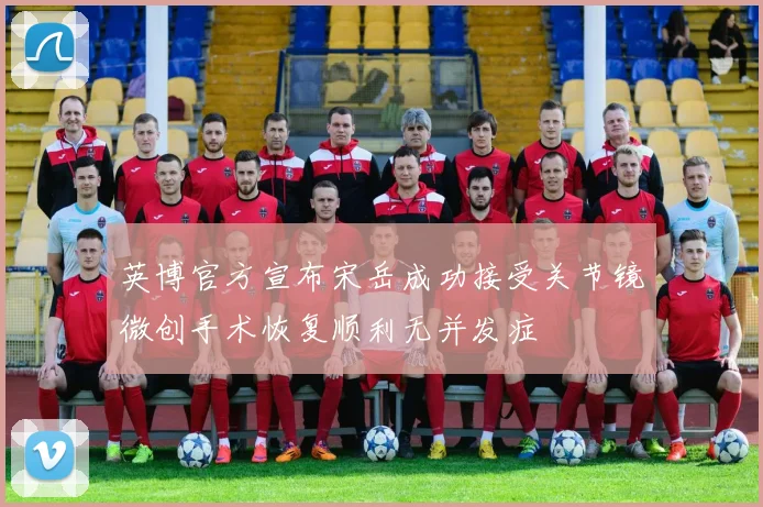 英博官方宣布宋岳成功接受关节镜微创手术恢复顺利无并发症