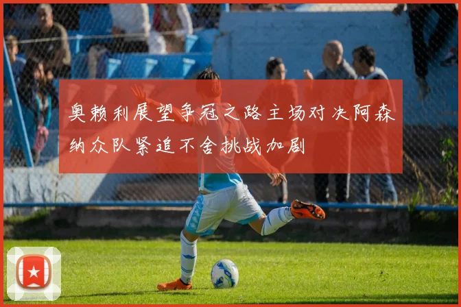 奥赖利展望争冠之路主场对决阿森纳众队紧追不舍挑战加剧