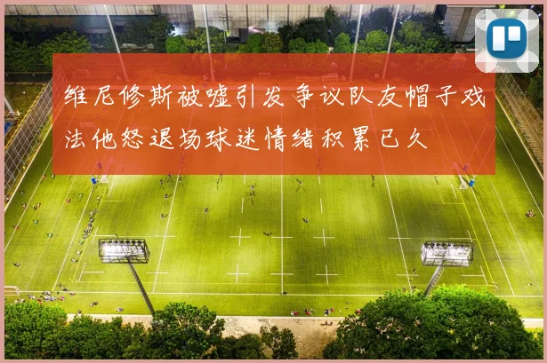 维尼修斯被嘘引发争议队友帽子戏法他怒退场球迷情绪积累已久